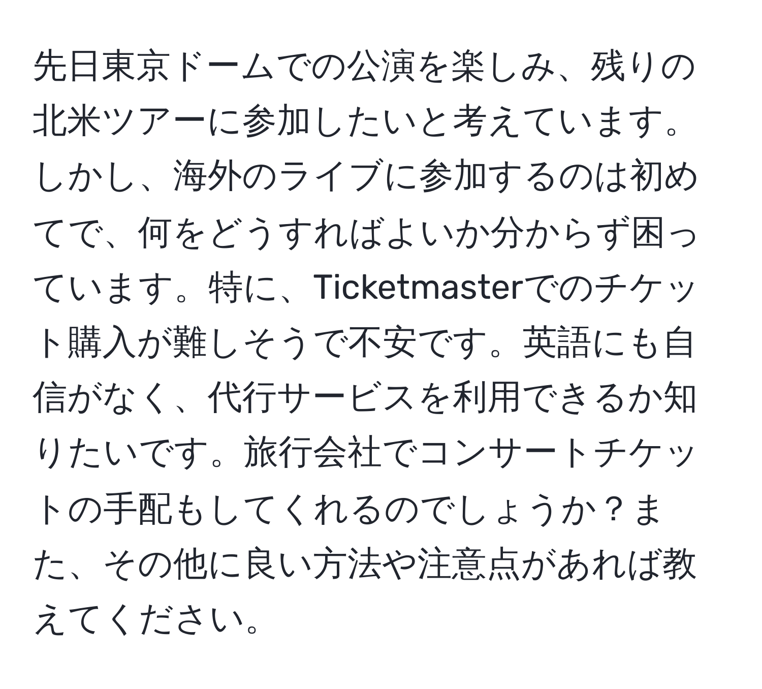 先日東京ドームでの公演を楽しみ、残りの北米ツアーに参加したいと考えています。しかし、海外のライブに参加するのは初めてで、何をどうすればよいか分からず困っています。特に、Ticketmasterでのチケット購入が難しそうで不安です。英語にも自信がなく、代行サービスを利用できるか知りたいです。旅行会社でコンサートチケットの手配もしてくれるのでしょうか？また、その他に良い方法や注意点があれば教えてください。