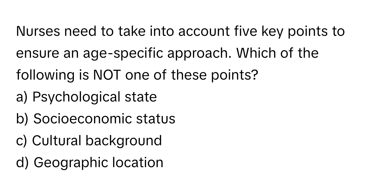 Nurses need to take into account five key points to ensure an age-specific approach. Which of the following is NOT one of these points?

a) Psychological state 
b) Socioeconomic status 
c) Cultural background 
d) Geographic location