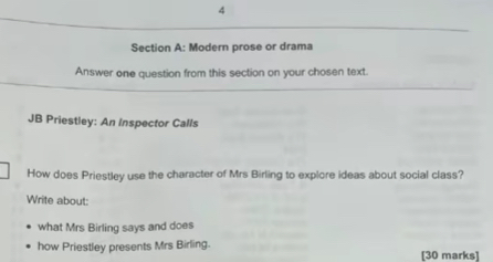 Modern prose or drama 
Answer one question from this section on your chosen text. 
JB Priestley: An Inspector Calls 
How does Priestley use the character of Mrs Birling to explore ideas about social class? 
Write about: 
what Mrs Birling says and does 
how Priestley presents Mrs Birling. [30 marks]