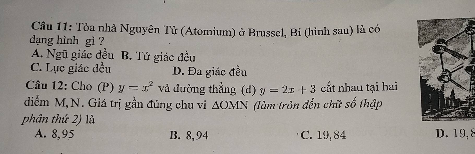 Tòa nhà Nguyên Tử (Atomium) ở Brussel, Bỉ (hình sau) là có
dạng hình gì ?
A. Ngũ giác đều B. Tứ giác đều
C. Lục giác đều D. Đa giác đều
Câu 12: Cho (P) y=x^2 và đường thẳng (d) y=2x+3 cắt nhau tại hai
điểm M,N. Giá trị gần đúng chu vi △ OMN (làm tròn đến chữ số thập
phân thứ 2) là
A. 8,95 B. 8,94 C. 19, 84 D. 19, 8