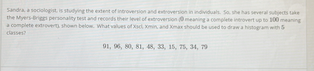 Sandra, a sociologist, is studying the extent of introversion and extroversion in individuals. So, she has several subjects take 
the Myers-Briggs personality test and records their level of extroversion (0 meaning a complete introvert up to 100 meaning 
a complete extrovert), shown below. What values of Xscl, Xmin, and Xmax should be used to draw a histogram with 5
classes?
91, 96, 80, 81, 48, 33, 15, 75, 34, 79