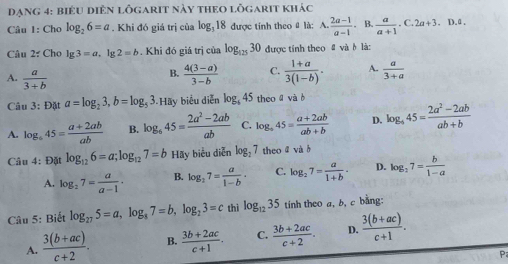 đạng 4: biểu diên lôgarit này theo lỗgarit khác
Câu 1: Cho log _26=a. Khi đó giá trị của log _318 được tính theo # là: A.  (2a-1)/a-1 . B.  a/a+1 .C.2a+3.D.d.
Câu 2: Cho lg 3=a. 1g 2=b. Khi đó giá trị của log _12530 được tính theo # và b là:
B.
A.  a/3+b   (4(3-a))/3-b  C.  (1+a)/3(1-b) . A.  a/3+a 
Câu 3:Data=log _23,b=log _53.Ha ãy biểu diễn log _645 theo ā và b
A. log _645= (a+2ab)/ab  B. log _645= (2a^2-2ab)/ab  C. log _945= (a+2ab)/ab+b  D. log _445= (2a^2-2ab)/ab+b 
Câu 4: Đặt log _126=a;log _127=b Hãy biểu diễn log _27 theo ā vàà
A. log _27= a/a-1 · B. log _27= a/1-b · C. log _27= a/1+b · D. log _27= b/1-a 
Câu 5: Biết log _275=a,log _87=b,log _23=c thì log _1235 tính theo a, b, c bằng:
A.  (3(b+ac))/c+2 . B.  (3b+2ac)/c+1 . C.  (3b+2ac)/c+2 . D.  (3(b+ac))/c+1 .
P