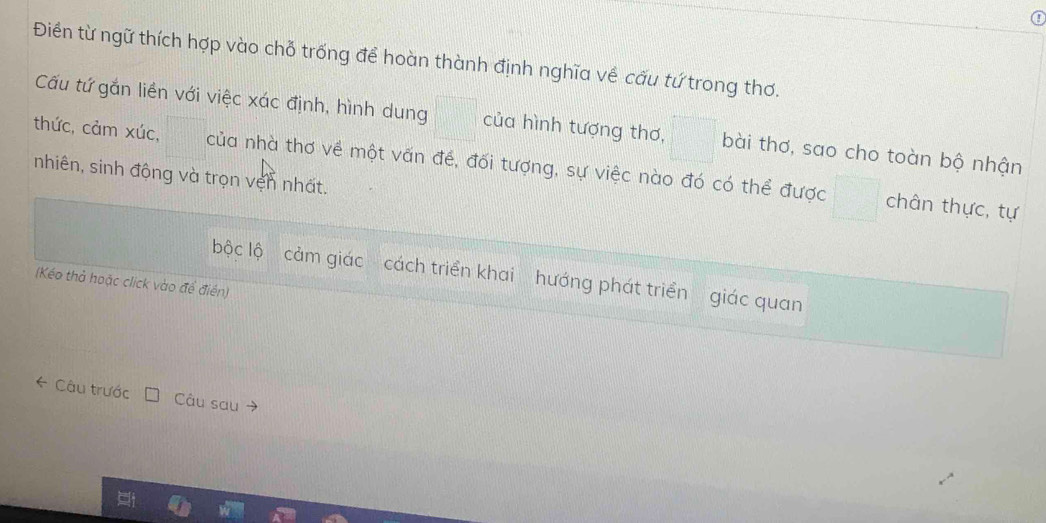 ① 
Điền từ ngữ thích hợp vào chỗ trống để hoàn thành định nghĩa về cấu tứ trong thơ. 
Cấu tứ gắn liền với việc xác định, hình dung của hình tượng thơ, bài thơ, sao cho toàn bộ nhận 
thức, cảm xúc, của nhà thơ về một vấn đề, đối tượng, sự việc nào đó có thể được 
nhiên, sinh động và trọn vện nhất. 
chân thực, tự 
bộc lộ cảm giác cách triển khai hướng phát triển giác quan 
(Kéo thả hoặc click vào đề điển) 
* Câu trước Câu sau →