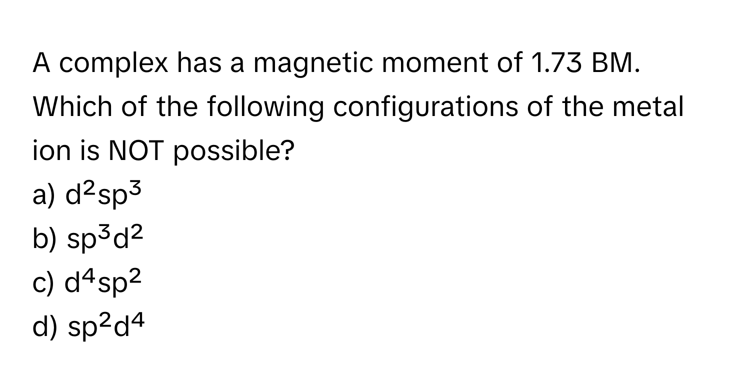 A complex has a magnetic moment of 1.73 BM. Which of the following configurations of the metal ion is NOT possible?

a) d²sp³ 
b) sp³d² 
c) d⁴sp² 
d) sp²d⁴