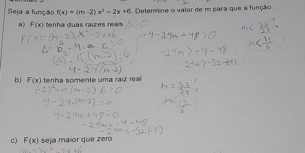 Seja a função f(x)=(m-2)x^2-2x+6. Determine o valor de m para que a função: 
a) F(x) tenha duas raizes reais 
b) F(x) tenha somente uma raiz real 
c) F(x) seja maior que zero