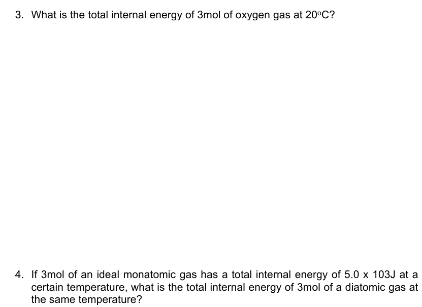 What is the total internal energy of 3mol of oxygen gas at 20°C ? 
4. If 3mol of an ideal monatomic gas has a total internal energy of 5.0* 103J at a 
certain temperature, what is the total internal energy of 3mol of a diatomic gas at 
the same temperature?