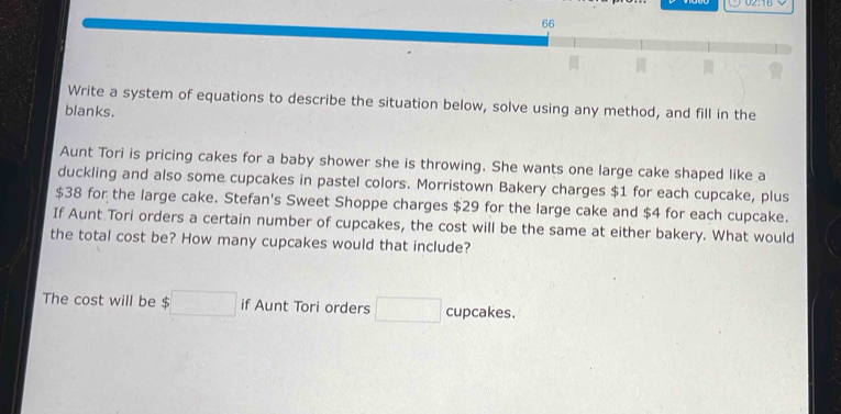 Write a system of equations to describe the situation below, solve using any method, and fill in the 
blanks. 
Aunt Tori is pricing cakes for a baby shower she is throwing. She wants one large cake shaped like a 
duckling and also some cupcakes in pastel colors. Morristown Bakery charges $1 for each cupcake, plus
$38 for the large cake. Stefan's Sweet Shoppe charges $29 for the large cake and $4 for each cupcake. 
If Aunt Tori orders a certain number of cupcakes, the cost will be the same at either bakery. What would 
the total cost be? How many cupcakes would that include? 
The cost will be $ □ if Aunt Tori orders □ cupcakes.