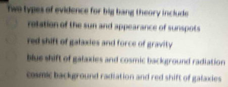 two types of evidence for big bang theory include
retation of the sun and appearance of sunspots
red shift of galaxies and force of gravity
blue shift of galaxies and cosmic background radiation
cosmic background radiation and red shift of galaxies