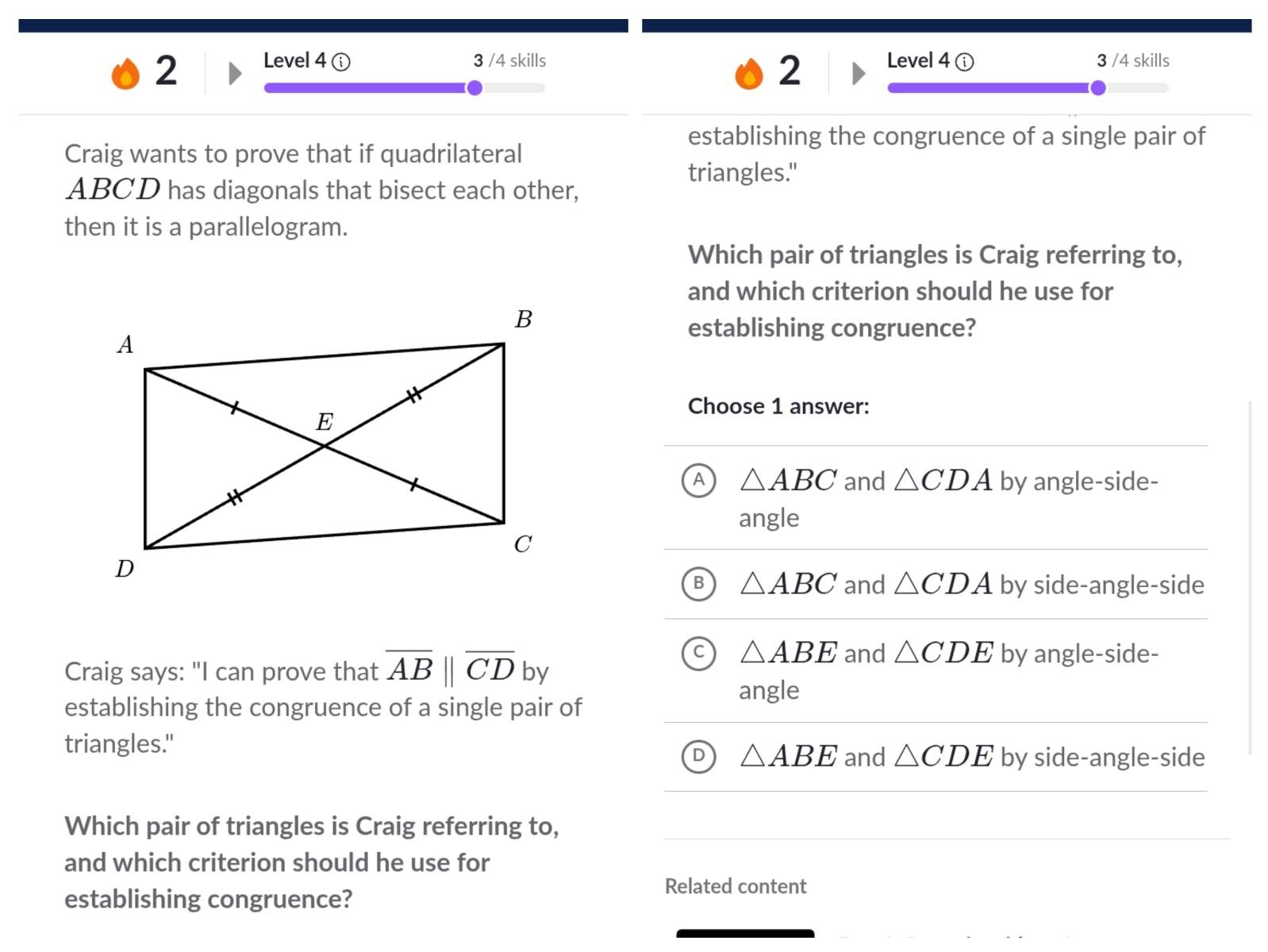 Level 4 3 /4 skills Level 4 ⓘ 3 /4 skills
2
establishing the congruence of a single pair of
Craig wants to prove that if quadrilateral
triangles."
ABCD has diagonals that bisect each other,
then it is a parallelogram.
Which pair of triangles is Craig referring to,
and which criterion should he use for
establishing congruence?
Choose 1 answer:
A △ ABC and △ CDA by angle-side-
angle
B △ ABC and △ CDA by side-angle-side
C △ ABE and △ CDE by angle-side-
Craig says: "I can prove that overline AB||overline CD by
angle
establishing the congruence of a single pair of
triangles."
△ ABE and △ CDE by side-angle-side
Which pair of triangles is Craig referring to,
and which criterion should he use for
establishing congruence?
Related content