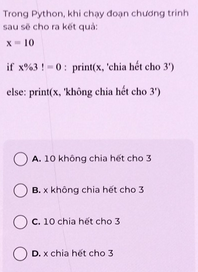 Trong Python, khi chạy đoạn chương trinh
sau sẽ cho ra kết quả:
x=10
if x% 3!=0 : print(x, 'chia hết cho 3')
else: print(x, 'không chia hết cho 3')
A. 10 không chia hết cho 3
B. x không chia hết cho 3
C. 10 chia hết cho 3
D. x chia hết cho 3