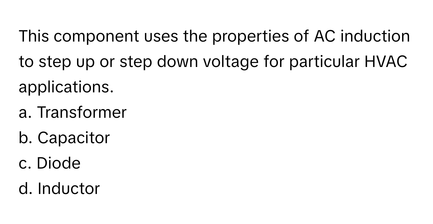 This component uses the properties of AC induction to step up or step down voltage for particular HVAC applications.

a. Transformer
b. Capacitor
c. Diode
d. Inductor