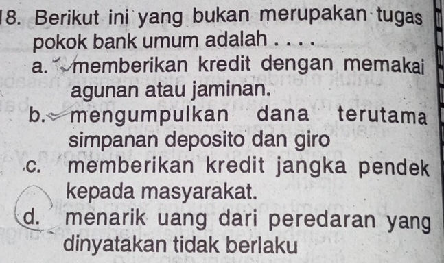 Berikut ini yang bukan merupakan tugas
pokok bank umum adalah . . . .
a. memberikan kredit dengan memakai 
agunan atau jaminan.
b. mengumpulkan dana terutama
simpanan deposito dan giro
c. memberikan kredit jangka pendek
kepada masyarakat.
d. menarik uang dari peredaran yang
dinyatakan tidak berlaku