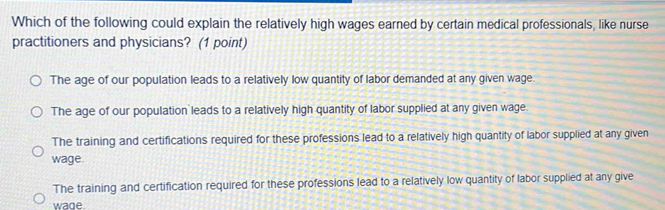 Which of the following could explain the relatively high wages earned by certain medical professionals, like nurse
practitioners and physicians? (1 point)
The age of our population leads to a relatively low quantity of labor demanded at any given wage.
The age of our population leads to a relatively high quantity of labor supplied at any given wage.
The training and certifications required for these professions lead to a relatively high quantity of labor supplied at any given
wage.
The training and certification required for these professions lead to a relatively low quantity of labor supplied at any give
wade.