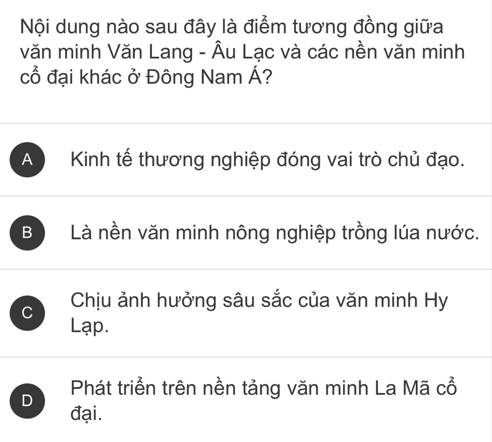 Nội dung nào sau đây là điểm tương đồng giữa
văn minh Văn Lang - Âu Lạc và các nền văn minh
cổ đại khác ở Đông Nam Á?
A ) Kinh tế thương nghiệp đóng vai trò chủ đạo.
B Là nền văn minh nông nghiệp trồng lúa nước.
Chịu ảnh hưởng sâu sắc của văn minh Hy
C
Lạp.
Phát triển trên nền tảng văn minh La Mã cổ
D
đại.