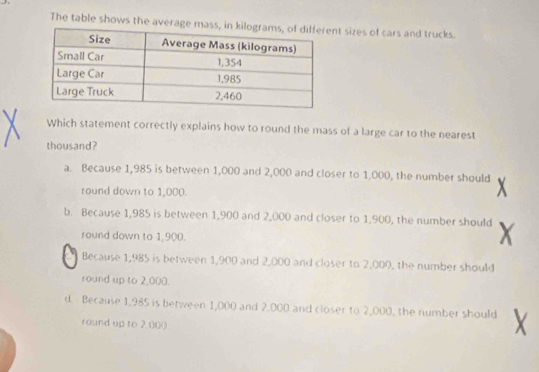 The table shows the averaget sizes of cars and trucks.
Which statement correctly explains how to round the mass of a large car to the nearest
thousand?
a. Because 1,985 is between 1,000 and 2,000 and closer to 1,000, the number should
round down to 1,000.
b. Because 1,985 is between 1,900 and 2,000 and closer to 1,900, the number should
round down to 1 900.
Because 1,985 is between 1,900 and 2,000 and closer to 2,000, the number should
round up to 2,000.
d. Because 1,985 is between 1,000 and 2,000 and closer to 2,000, the number should
round up to 2,000.