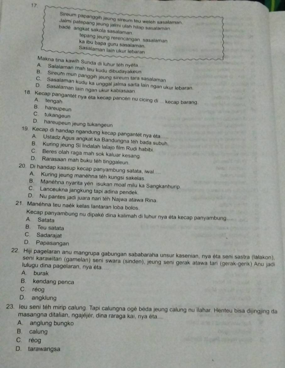 Sireum papanggih jeung sireum teu weleh sasalaman.
Jalmi patepang jeung jalmi ulah hilap sasalaman
bade angkat sakola sasalaman.
tepang jeung rerencangan sasalaman
ka ibu bapa guru sasalaman
Sasalaman lain ukur lebaran
Makna tina kawih Sunda di luhur têh nyéta
A. Salalaman mah teu kudu dibudayakeun
B. Sireum mun panggih jeung sireum tara sasalaman
C. Sasalaman kudu ka unggal jalma sarta lain ngan ukur lebaran.
D Sasalaman lain ngan ukur kabiasaan
18. Kecap pangantét nya éta kecap pancén nu cicing di ... kecap barang.
A. tengah
B. hareupeun
C tukangeun
D. hareupeun jeung tukangeun
19. Kecap di handap ngandung kecap pangantét nya éta....
A. Ustadz Agus angkat ka Bandungna téh bada subuh
B. Kuring jeung Si Indalah lalajo film Rudi habibi
C. Beres olah raga mah sok kaluar kesang
D. Rarasaan mah buku téh tinggaleun.
20 Di handap kaasup kecap panyambung satata, iwal ...
A. Kuring jeung manéhna téh kungsi sakelas.
B. Manéhna nyarita yén isukan moal milu ka Sangkanhurip
C. Lanceukna jangkung tapi adina pendek
D. Nu pantes jadi juara nari téh Najwa atawa Rina
21. Manéhna teu naék kelas lantaran loba bolos.
Kecap panyambung nu dipaké dina kalimah di luhur nya éta kecap panyambung
A Satata
B. Teu satata
C Sadarajat
D Papasangan
22. Hiji pagelaran anu mangrupa gabungan sababaraha unsur kasenian, nya ėta seni sastra (lalakon),
seni karawitan (gamelan) seni swara (sinden), jeung seni gerak atawa tari (gerak-gerik) Anu jadi
lulugu dina pagelaran, nya éta
A. burak
B. kendang penca
C réog
D. angklung
23. leu seni téh mirip calung. Tapi calungna ogé béda jeung calung nu ilahar. Henteu bisa dijingjing da
masangna ditalian, ngajéjér, dina raraga kai, nya éta....
A. anglung bungko
B. calung
C. réog
D. tarawangsa