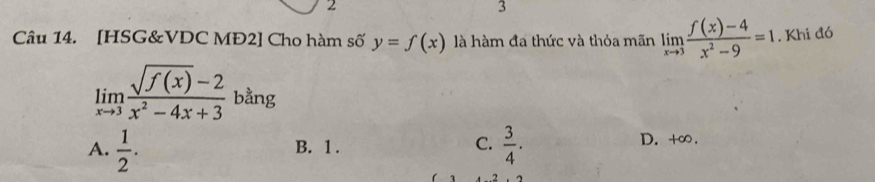 2
3
Câu 14. [HSG&VDC MĐ2] Cho hàm số y=f(x) là hàm đa thức và thỏa mãn limlimits _xto 3 (f(x)-4)/x^2-9 =1. Khi đó
limlimits _xto 3 (sqrt(f(x))-2)/x^2-4x+3  bằng
A.  1/2 . B. 1. C.  3/4 . D. +∞.