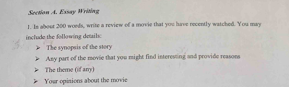 Essay Writing 
1. In about 200 words, write a review of a movie that you have recently watched. You may 
include the following details: 
The synopsis of the story 
Any part of the movie that you might find interesting and provide reasons 
The theme (if any) 
Your opinions about the movie