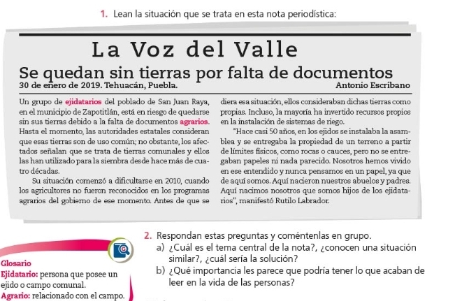 Lean la situación que se trata en esta nota periodística:
La Voz del Valle
Se quedan sin tierras por falta de documentos
30 de eñero de 2019. Tehuacán, Puebla. Antonio Escribano
Un grupo de ejidatarios del poblado de San Juan Raya, diera esa situación, ellos consideraban dichas tierras como
en el municipio de Zapotitlán, está en riesgo de quedarse propias. Incluso, la mayoría ha invertido recursos propios
sin sus tierras debido a la falta de documentos agrarios. en la instalación de sistemas de riego.
Hasta el momento, las autoridades estatales consideran "Hace casi 50 años, en los ejidos se instalaba la asam-
que esas tierras son de uso común; no obstante, los afec- blea y se entregaba la propiedad de un terreno a partir
tados señalan que se trata de tierras comunales y ellos de límites físicos, como rocas o cauces, pero no se entre-
las han utilizado para la siembra desde hace más de cua- gaban papeles ni nada parecido. Nosotros hemos vivido
tro décadas. en ese entendido y nunca pensamos en un papel, ya que
Su situación comenzó a dificultarse en 2010, cuando de aquí somos. Aquí nacieron nuestros abuelos y padres.
los agricultores no fueron reconocidos en los programas Aquí nacimos nosotros que somos hijos de los ejidata-
agrarios del gobierno de ese momento. Antes de que se rios'', manifestó Rutilo Labrador.
2. Respondan estas preguntas y coméntenlas en grupo.
a) ¿Cuál es el tema central de la nota?, ¿conocen una situación
Glosario similar?, ¿cuál sería la solución?
Ejidatario: persona que posee un b) ¿Qué importancia les parece que podría tener lo que acaban de
ejido o campo comunal. leer en la vida de las personas?
Agrario: relacionado con el campo.