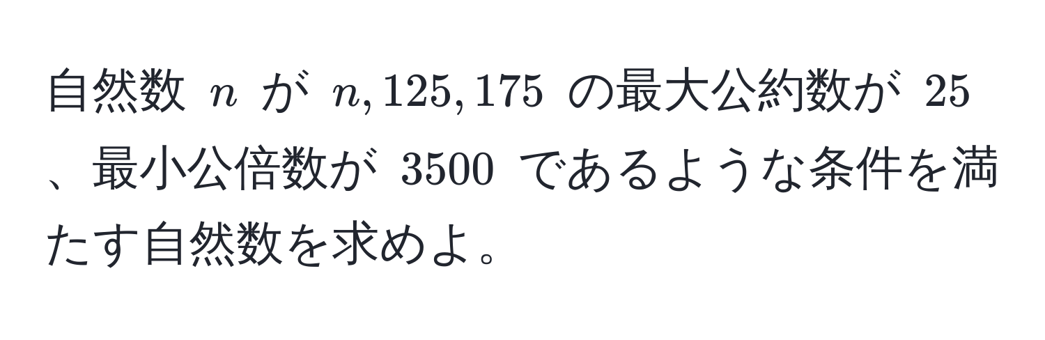 自然数 $n$ が $n, 125, 175$ の最大公約数が $25$、最小公倍数が $3500$ であるような条件を満たす自然数を求めよ。