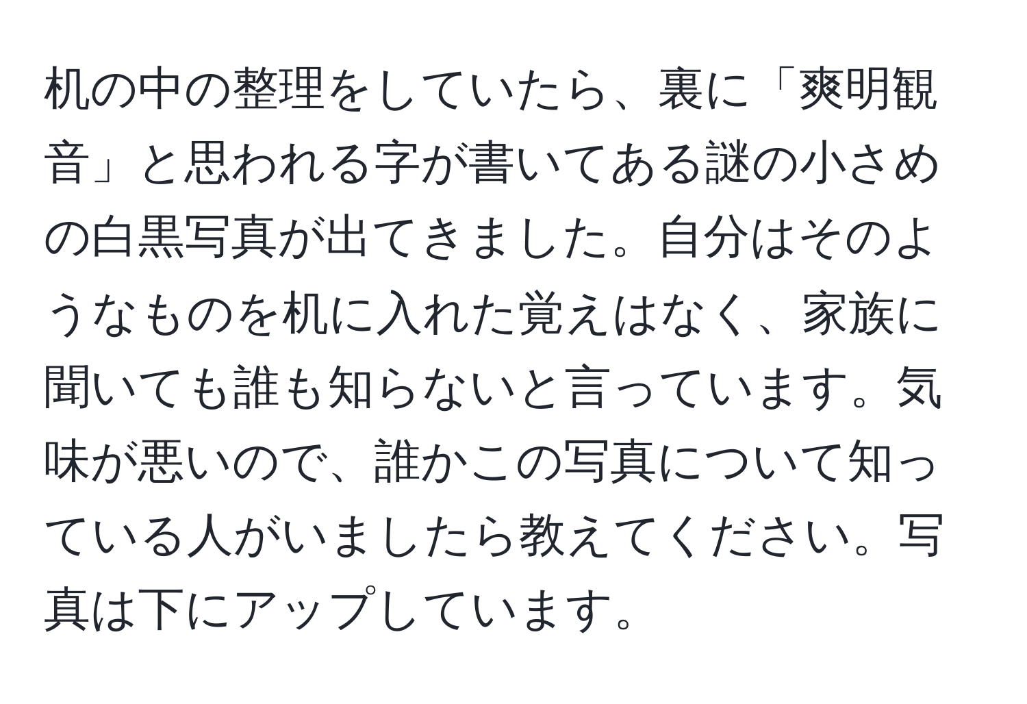 机の中の整理をしていたら、裏に「爽明観音」と思われる字が書いてある謎の小さめの白黒写真が出てきました。自分はそのようなものを机に入れた覚えはなく、家族に聞いても誰も知らないと言っています。気味が悪いので、誰かこの写真について知っている人がいましたら教えてください。写真は下にアップしています。