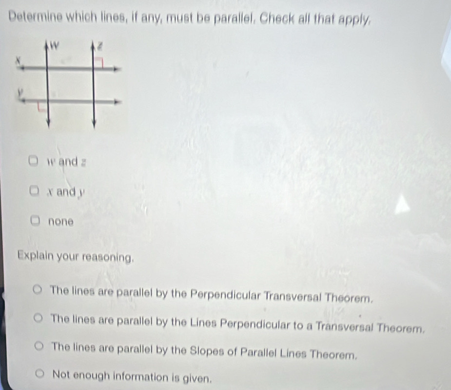 Determine which lines, if any, must be parallel. Check all that apply.
w and z
x and y
none
Explain your reasoning.
The lines are parallel by the Perpendicular Transversal Theorem.
The lines are parallel by the Lines Perpendicular to a Transversal Theorem.
The lines are parallel by the Slopes of Parallel Lines Theorem.
Not enough information is given.