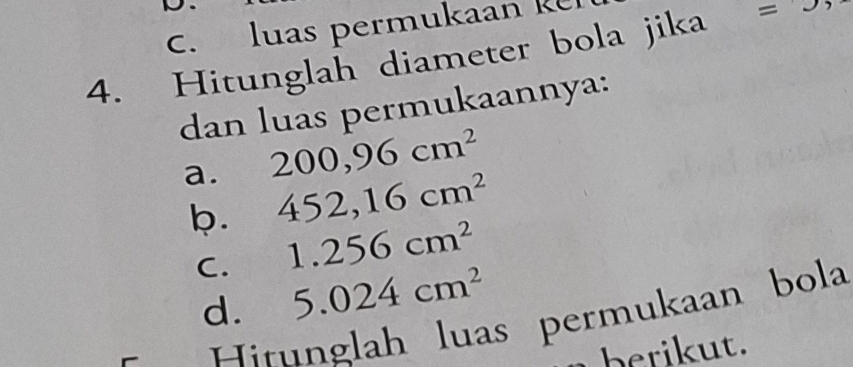 luas permukaan k 
4. Hitunglah diameter bola jika =J
dan luas permukaannya: 
a. 200,96cm^2
b. 452,16cm^2
C. 1.256cm^2
d. 5.024cm^2
Hirunglah luas permukaan bola 
berikut.