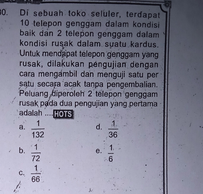 Di sebuah toko seluler, terdapat
10 telepon genggam dalam kondisi
baik dan 2 tëlepon génggam dalam
kondisi rusak dalam suatu kardus.
Untuk mendapat telepon genggam yan
rusak, dilakukan péngujian dengan
cara mengámbil dan menguji satu per
satu secara acak tanpa pengembalian.
Peluang diperoleh 2 telepon genggam
rusak pada dua pengujian yàng pertama
adalah ....HOTS
d.
a.  1/132   1/36 
b.  1/72   1/6 
e.
C.  1/66 ;