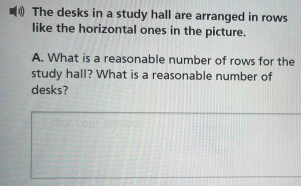 The desks in a study hall are arranged in rows 
like the horizontal ones in the picture. 
A. What is a reasonable number of rows for the 
study hall? What is a reasonable number of 
desks?