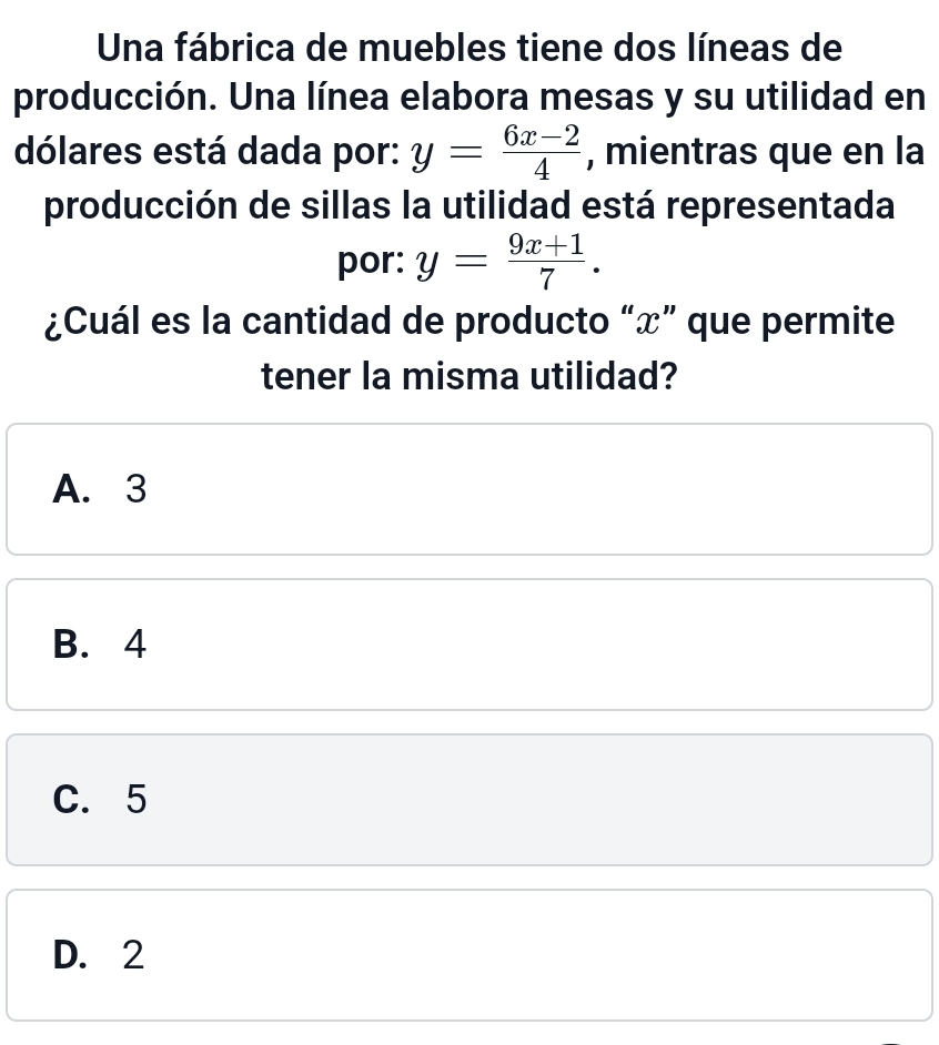 Una fábrica de muebles tiene dos líneas de
producción. Una línea elabora mesas y su utilidad en
dólares está dada por: y= (6x-2)/4  , mientras que en la
producción de sillas la utilidad está representada
por: y= (9x+1)/7 . 
¿Cuál es la cantidad de producto “ x ” que permite
tener la misma utilidad?
A. 3
B. 4
C. 5
D. 2