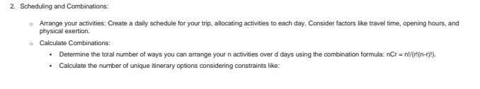 Scheduling and Combinations: 
Arrange your activities: Create a daily schedule for your trip, allocating activities to each day. Consider factors like travel time, opening hours, and 
physical exertion. 
Calculate Combinations: 
Determine the total number of ways you can arrange your n activities over d days using the combination formula: nCr=n!/(r!(n-r)!). 
Calculate the number of unique itinerary options considering constraints like: