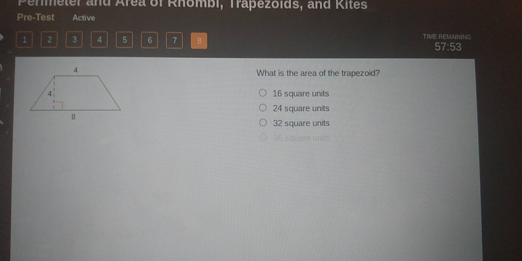 Permeter and Area of Rhombi, Trapezolds, and Kites
Pre-Test Active
1 2 3 4 5 6 7 8
TIME REMAINING
57:53 
What is the area of the trapezoid?
16 square units
24 square units
32 square units
36 square units