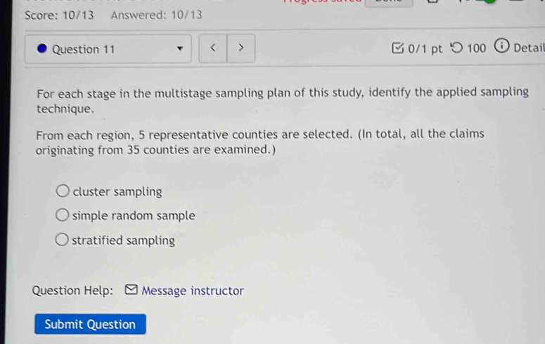 Score: 10/13 Answered: 10/13
Question 11 < > 0/1 ptつ100 Detai
For each stage in the multistage sampling plan of this study, identify the applied sampling
technique.
From each region, 5 representative counties are selected. (In total, all the claims
originating from 35 counties are examined.)
cluster sampling
simple random sample
stratified sampling
Question Help: Message instructor
Submit Question