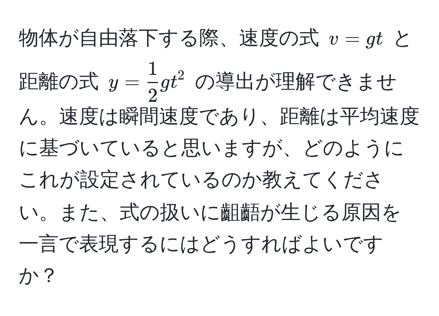 物体が自由落下する際、速度の式 $v = gt$ と距離の式 $y =  1/2 gt^2$ の導出が理解できません。速度は瞬間速度であり、距離は平均速度に基づいていると思いますが、どのようにこれが設定されているのか教えてください。また、式の扱いに齟齬が生じる原因を一言で表現するにはどうすればよいですか？