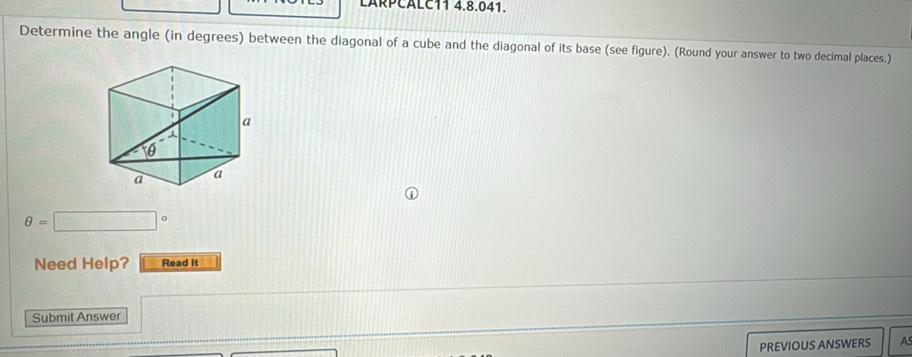 LARPCALC11 4.8.041. 
Determine the angle (in degrees) between the diagonal of a cube and the diagonal of its base (see figure). (Round your answer to two decimal places.)
θ =□°
Need Help? Read It 
Submit Answer 
PREVIOUS ANSWERS As