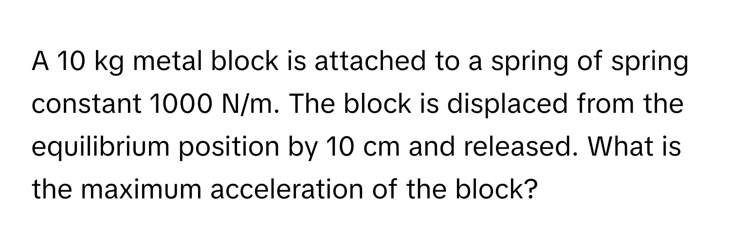 A 10 kg metal block is attached to a spring of spring constant 1000 N/m. The block is displaced from the equilibrium position by 10 cm and released. What is the maximum acceleration of the block?