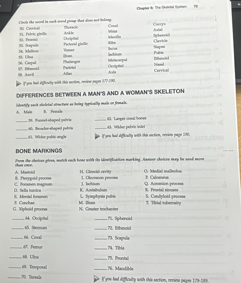 Chapter 8: The Skeletal System 75
Cirvle the word in each word group that does not belong.
50. Cervical Thoracic Coxal Coccyx
51. Pelvic girdle Ankle Wrist Axial
52. Frontal Occipital Maxilla Sphenoid
53. Scapula Pectoral girdle Ribs Clavicle
54. Malleus Vomer Incus Stapes
55. Ulna Ilium Ischium Pubis
56. Carpal Phalanges Metacarpal Ethmoid
57. Ethmoid Parietal Occipital Nasal
58. Anvil Atlas Axis Cervical
If you had difficulty with this section, review pages 177-190.
DIFFERENCES BETWEEN A MAN'S AND A WOMAN'S SKELETON
Identify each skeletal structure as being typically male or female.
A. Male B. Female
_59. Funnel-shaped pelvis _62. Larger coxal bones
_60. Broader-shaped pelvis _63. Wider pelvic inlet
_61. Wider pubic angle If you had difficulty with this section, review page 190.
BONE MARKINGS
From the choices given, match each bone with its identification marking. Answer choices may be used more
than once.
A. Mastoid H. Glenoid cavity O. Medial malleolus
B. Pterygoid process I. Olecranon process P. Calcaneus
C. Foramen magnum J. Ischium Q. Acromion process
D. Sella turcica K. Acetabulum R. Frontal sinuses
E. Mental foramen L. Symphysis pubis S. Condyloid process
R Conchae M. Ilium T. Tibial tuberosity
G. Xiphoid process N. Greater trochanter
_64. Occipital _71. Sphenoid
_65. Sternum _72. Ethmoid
_66. Coxal _73、 Scapula
_67. Femur _74. Tibia
_68. Ulna _75、 Frontal
_69、 Temporal _76. Mandible
_70. Tarsals If you had difficulty with this section, review pages 179-189.