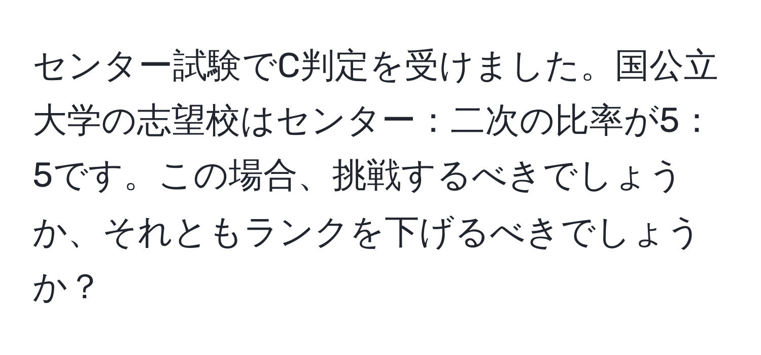 センター試験でC判定を受けました。国公立大学の志望校はセンター：二次の比率が5：5です。この場合、挑戦するべきでしょうか、それともランクを下げるべきでしょうか？