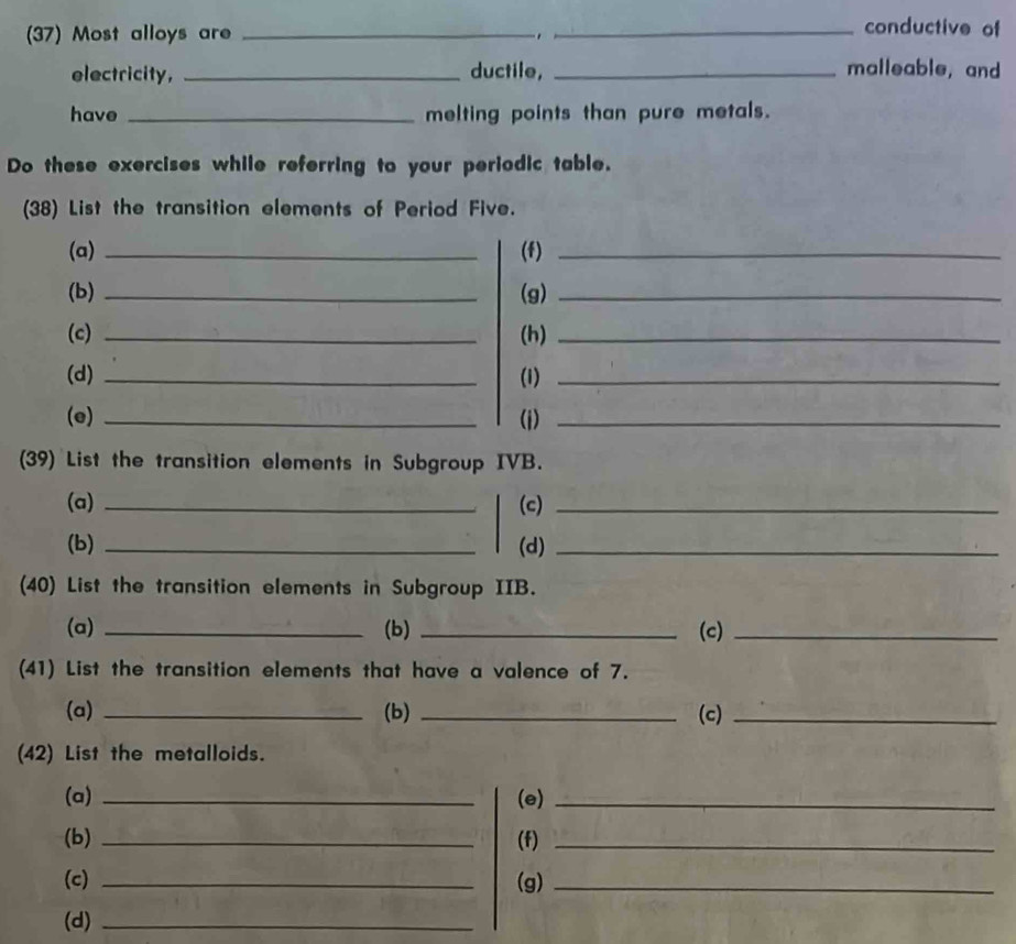 (37) Most alloys are _._ 
conductive of 
electricity, _ductile, _malleable, and 
have _melting points than pure metals. 
Do these exercises while referring to your periodic table. 
(38) List the transition elements of Period Five. 
(a) _(f)_ 
(b) _(g)_ 
(c) _(h)_ 
(d) _(1)_ 
(e) _(i)_ 
(39) List the transition elements in Subgroup IVB. 
(a) _(c)_ 
(b) _(d)_ 
(40) List the transition elements in Subgroup IIB. 
(a) _(b) _(c)_ 
(41) List the transition elements that have a valence of 7. 
(a) _(b) _(c)_ 
(42) List the metalloids. 
(a) _(e)_ 
(b) _(f)_ 
(c) _(g)_ 
(d)_