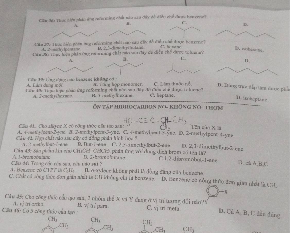 Thực hiện phản ứng reforming chất nào sau đây đề điều chế được benzene?
A.
Câu 37: Thực hiện phản ứng reforming chất nào sau đây để điều chế được benzene?
A. 2-methylpentane. B. 2,3-dimethylbutane. C. hexane.
sohexane.
Câu 38: Thực hiện phản ứng reforming chất nào sau đây đề điều chế được toluene?
Câu 39: Ứng dụng nào benzene không có :
A. Làm dung môi. B. Tổng hợp monomer. C. Làm thuốc nổ. D. Dùng trực tiếp làm dược phẩ:
Câu 40: Thực hiện phản ứng reforming chất nào sau đây đề điều chế được toluene?
A. 2-methylhexane. B. 3-methylhexane. C. heptane.
D. isoheptane.
ÔN TẠP HIDROCARBON NO- KHÔNG NO- THOM
Câu 41. Cho alkyne X có công thức cấu tạo sau:
Tên của X là
A. 4-methylpent-2-yne. B. 2-methylpent-3-yne. C. 4-methylpent-3-yne. D. 2-methylpent-4-yne.
Câu 42. Hợp chất nào sau đây có đồng phân hình học ?
A. 2-methylbut-1-ene B. But-1-ene C. 2,3-dimethylbut-2-ene D. 2,3-dimethylbut-2-ene
Câu 43: Sản phẩm khi cho CH₃CH=CHCH₃ phản ứng với dung dịch brom có tên là?
A.1-bromobutane B. 2-bromobutane C.1,2-dibromobut-1-ene
Câu 44: Trong các câu sau, câu nào sai ? D. cà A,B,C
A. Benzene có CTPT là C_6H_6. B. o-xylene không phải là đồng đẳng của benzene.
C. Chất có công thức đơn giản nhất là CH không chỉ là benzene. D. Benzene có công thức đơn giản nhất là CH.
-x
Câu 45: Cho công thức cấu tạo sau, 2 nhóm thế X và Y đang ở vị trí tương đối nào?Ý
A. vj trí ortho. B. vị trí para. C. vị trí meta.
Câu 46: Có 5 công thức cầu tạo :
D. Cả A, B, C đều đúng.
CH_3
CH_3
CH_3
CH_3
CH_3
CH_3 CH_3