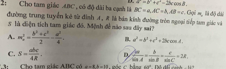 a^-=b^2+c^2-2bccos B. 
2: Cho tam giác ABC , có độ dài ba cạnh là BC=a, AC=b, AB=c. Gọi m_a là độ dài
đường trung tuyến kẻ từ đỉnh A, R là bán kính đường tròn ngoại tiếp tam giác và
S là diện tích tam giác đó. Mệnh đề nào sau đây sai?
A. m_a^(2=frac b^2)+c^22- a^2/4 . B. a^2=b^2+c^2+2bccos A.
C. S= abc/4R .  Aa/sin A = b/sin B = c/sin C =2R. 
D
3: Cho tam giác ABC có a=8, b=10 , góc c bằng 60° - Độ dãi canh c là?