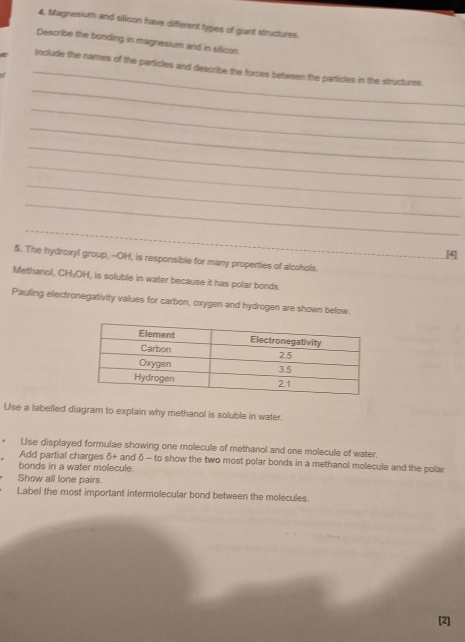 Magnesium and silicon have different types of giant structures. 
Describe the bonding in magnesium and in silicon. 
_ 
_ 
Include the names of the particles and describe the forces between the particles in the structures. 
_ 
_ 
_ 
_ 
_ 
_ 
_ 
[4] 
5. The hydroxyl group, --OH, is responsible for many properties of alcohols. 
Methanol, CH₃OH, is soluble in water because it has polar bonds. 
Pauling electronegativity values for carbon, oxygen and hydrogen are shown below. 
Use a labelled diagram to explain why methanol is soluble in water. 
. Use displayed formulae showing one molecule of methanol and one molecule of water. 
Add partial charges δ+ and δ - to show the two most polar bonds in a methanol molecule and the polar 
bonds in a water molecule. 
Show all lone pairs. 
Label the most important intermolecular bond between the molecules. 
[2]