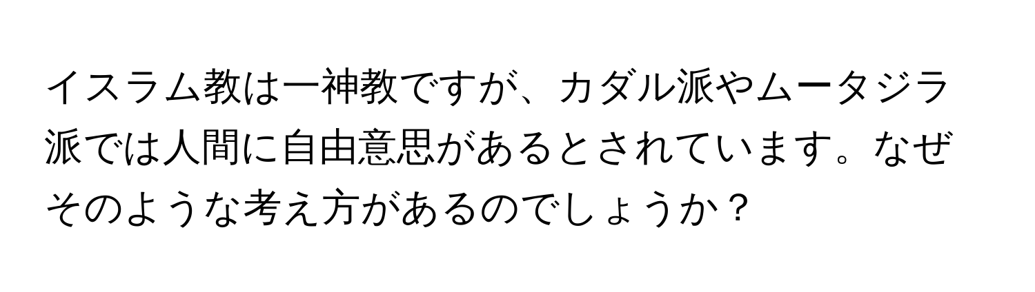 イスラム教は一神教ですが、カダル派やムータジラ派では人間に自由意思があるとされています。なぜそのような考え方があるのでしょうか？