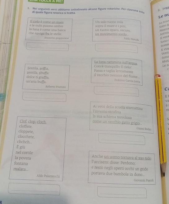 TOCCA À MET 
2. Legg 
1. Nei seguenti versi abbiamo sottolineato alcune figure retoriche. Per ciascuna scriv 
di quale figura retorica si tratta. 
Le nu 
Il cielo è come un mare Un solo tuono vola 
Le nuw 
e le nubi paiono ombre sopra il mare e i pini, Sono le 
la luna è come una barca un tuono opaco, oscuro, Nascor 
che naviga fra le stelle. un movimento sordo... Arriva 
Anonimo giapponese 
Pablo Neruda 
ji vent 
Sono 
_ 
Inven 
_ 
E vias 
Venta 
Sono 
Mut 
La luna cammina sull'acqua 
Com'è tranquillo il cielo! 
Len 
C 
Sentila, soffia, Passa e taglia lentamente 
sentila, sbuffa: il vecchio tremore del fiume.... Federico Garçia Lorca 
dolce ti graffia, 
un'aria buffa. 
_ 
Roberto Piumini C 
_ 
_ 
va 
è : 
Ai vetri della scuola stamattina n 
l'inverno strofina 
la sua schiena nuvolosa S 
Clof, clop, cloch, 
come un vecchio gatto grigio...  
cloffete, 
Gianni Rodan 
cloppete, 
_ 
clocchete, 
chchch... 
è giù 
nel cortile Anche un uomo tornava al suo nido 
la povera l'uccisero: disse: Perdono; 
fontana e restó negli aperti occhi un grido 
malata... portava due bambole in dono... 
Aldo Pałazzeschi 
Giovanni Pascoh 
_ 
_ 
a