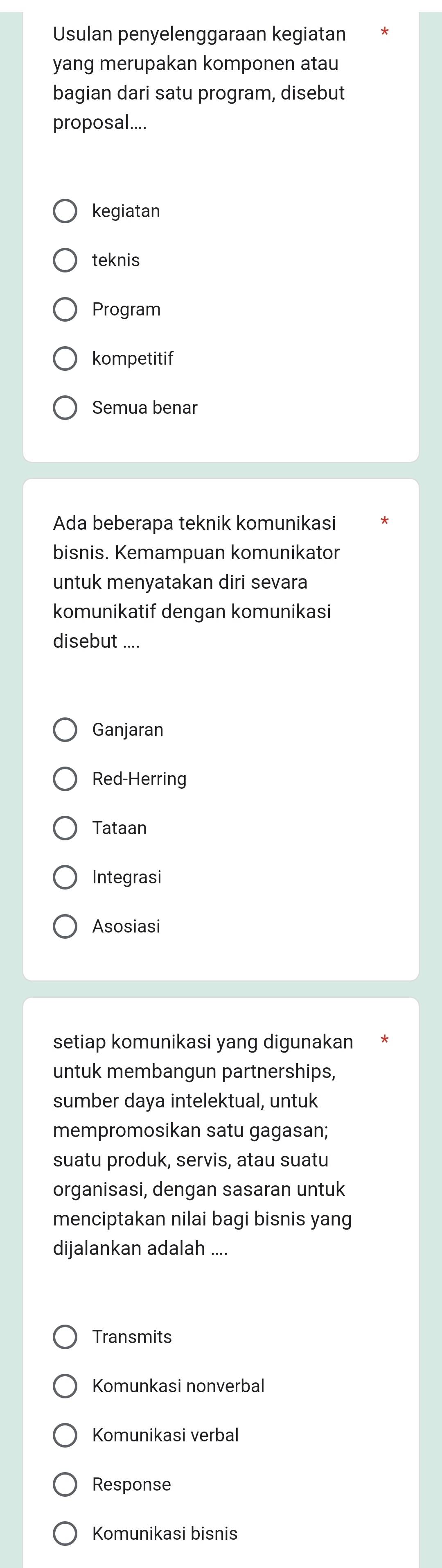 Usulan penyelenggaraan kegiatan
yang merupakan komponen atau
bagian dari satu program, disebut
proposal....
kegiatan
teknis
Program
kompetitif
Semua benar
Ada beberapa teknik komunikasi
bisnis. Kemampuan komunikator
untuk menyatakan diri sevara
komunikatif dengan komunikasi
disebut ....
Ganjaran
Red-Herring
Tataan
Integrasi
Asosiasi
setiap komunikasi yang digunakan
untuk membangun partnerships,
sumber daya intelektual, untuk
mempromosikan satu gagasan;
suatu produk, servis, atau suatu
organisasi, dengan sasaran untuk
menciptakan nilai bagi bisnis yang
dijalankan adalah ....
Transmits
Komunkasi nonverbal
Komunikasi verbal
Response
Komunikasi bisnis