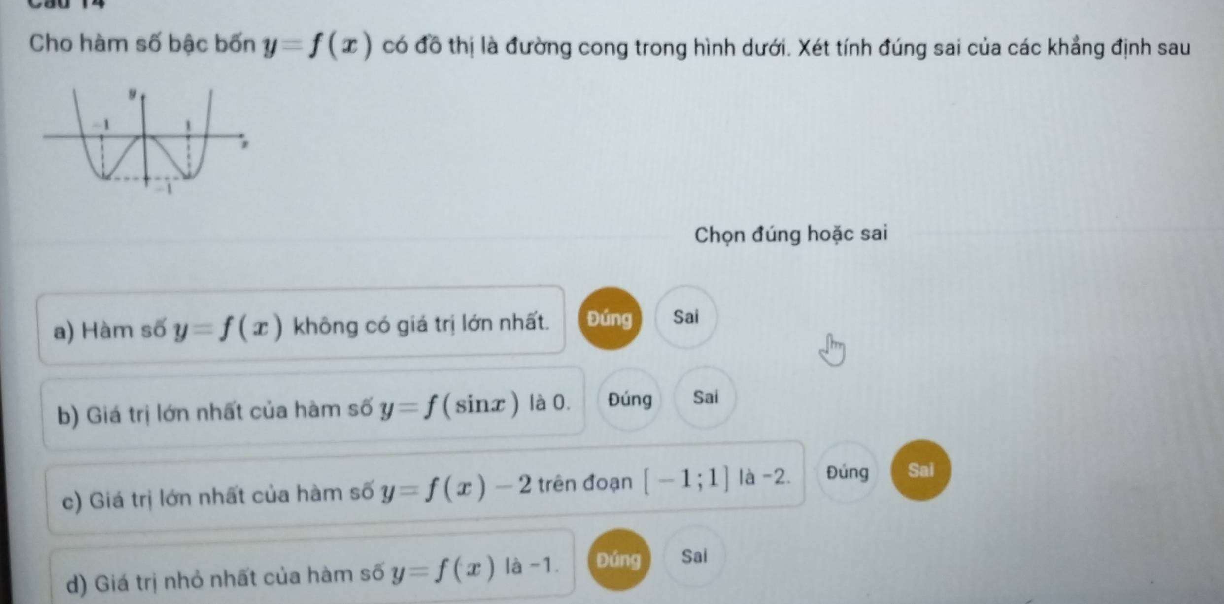 Cho hàm số bậc bốn y=f(x) có đô thị là đường cong trong hình dưới. Xét tính đúng sai của các khẳng định sau
Chọn đúng hoặc sai
a) Hàm số y=f(x) không có giá trị lớn nhất. Đúng Sai
b) Giá trị lớn nhất của hàm số y=f (sinx ) là 0. Đúng Sai
c) Giá trị lớn nhất của hàm số y=f(x)-2 trên đoạn [-1;1] là -2. Đúng Sai
d) Giá trị nhỏ nhất của hàm số y=f(x) là -1. Đúng Sai