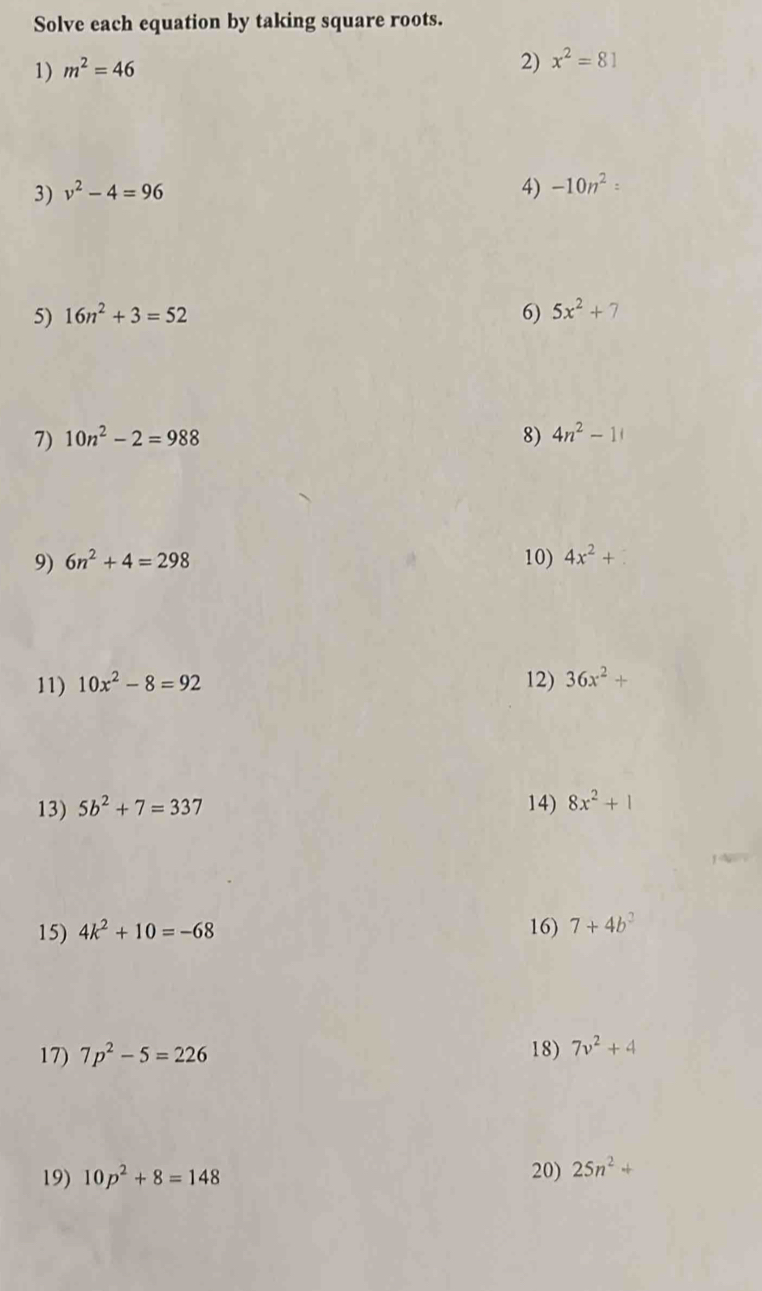 Solve each equation by taking square roots. 
1) m^2=46
2) x^2=81
3) v^2-4=96
4) -10n^2 : 
5) 16n^2+3=52 6) 5x^2+7
7) 10n^2-2=988 8) 4n^2-1
9) 6n^2+4=298 10) 4x^2+
11) 10x^2-8=92 12) 36x^2+
13) 5b^2+7=337 14) 8x^2+1
15) 4k^2+10=-68 16) 7+4b^2
17) 7p^2-5=226 18) 7v^2+4
19) 10p^2+8=148 20) 25n^2+