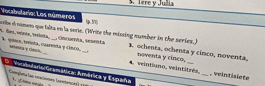 Tere y Julia
Vocabulario: Los números
(p. 31)
scribe el número que falta en la serie. (Write the missing number in the series.)
1. diez, veinte, treinta, _, cincuenta, sesenta 3. ochenta, ochenta y cinco, noventa,
2. quince, treinta, cuarenta y cinco, noventa y cinco,
setenta y cinco, 4. veintiuno, veintitrés,
Vocabulario/Gramática: América y España
_, veintisiete
Completa las oraciones (sentences) con
1 Cómo estáis