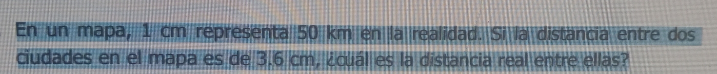 En un mapa, 1 cm representa 50 km en la realidad. Si la distancia entre dos 
ciudades en el mapa es de 3.6 cm, ¿cuál es la distancia real entre ellas?