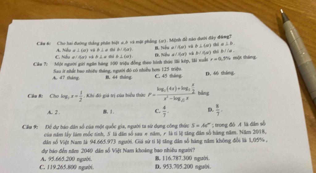 Cho hai đường thắng phân biệt α,b và mặt phẳng (α). Mệnh đề nào đưới đây đúng?
A. Nếu a⊥ (alpha ) v b⊥ a thi b//(a). B. Nếu 4 //(alpha ) và b⊥ (alpha ) thì a⊥ b.
C. Nếu a//(alpha ) vá b⊥ a thì b⊥ (a). D. Nếu aparallel (alpha ) và b//(a) thì bparallel a,
Câu 7: Một người gứi ngân hàng 100 triệu đồng theo hình thức lãi kép, lãi xuất r=0,5% một tháng
Sau ít nhất bao nhiều tháng, người đó có nhiều hơn 125 triệu.
A. 47 tháng. B. 44 tháng C. 45 tháng D. 46 tháng.
Câu 8: Cho log _2x= 1/2 . Khi đó giá trị của biểu thức P=frac log _2(4x)+log _2 x/2 x^2-log _4xx bàng
D.
A. 2 . B. 1. C.  4/7 .  8/7 .
Câu 9: Đế dự báo dân số của một quốc gia, người ta sứ dụng công thức S=Ae° trong đó A là dân số
của năm lấy làm mốc tính, S là dân số sau n năm, r là tí lệ tăng dân số hàng năm. Năm 2018,
dân số Việt Nam là 94.665.973 người. Giả sứ tí lệ tăng dân số hàng năm không đổi là 1,05% ,
dự báo đến năm 2040 dân số Việt Nam khoảng bao nhiêu người?
A. 95.665.200 người. B. 116.787.300 người.
C. 119.265.800 người. D. 953.705.200 người.